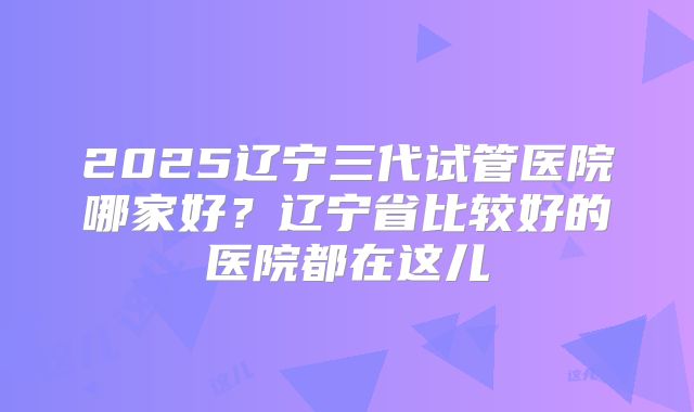 2025辽宁三代试管医院哪家好？辽宁省比较好的医院都在这儿
