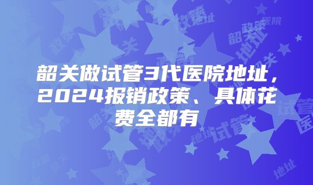 韶关做试管3代医院地址，2024报销政策、具体花费全都有