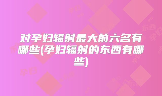 对孕妇辐射最大前六名有哪些(孕妇辐射的东西有哪些)