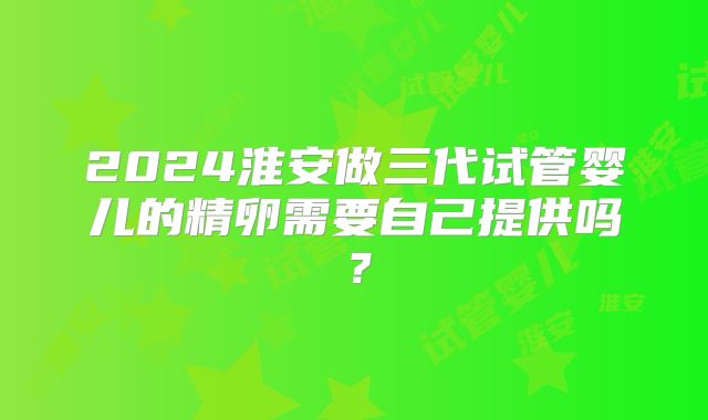 2024淮安做三代试管婴儿的精卵需要自己提供吗?