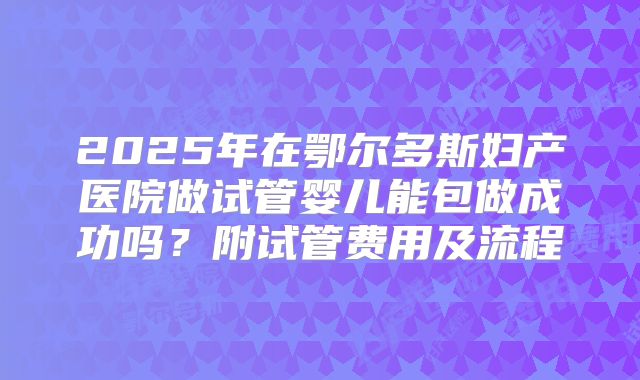 2025年在鄂尔多斯妇产医院做试管婴儿能包做成功吗？附试管费用及流程