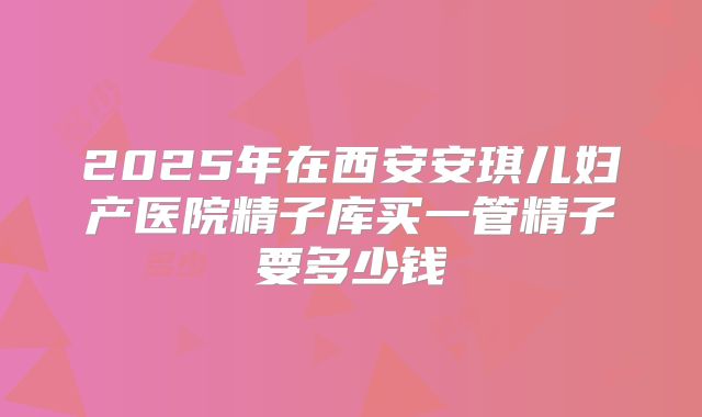 2025年在西安安琪儿妇产医院精子库买一管精子要多少钱