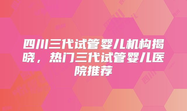 四川三代试管婴儿机构揭晓，热门三代试管婴儿医院推荐