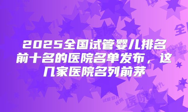 2025全国试管婴儿排名前十名的医院名单发布,这几家医院名列前茅