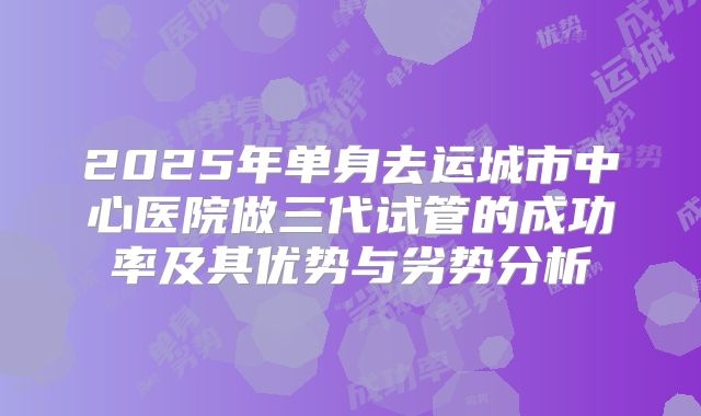 2025年单身去运城市中心医院做三代试管的成功率及其优势与劣势分析