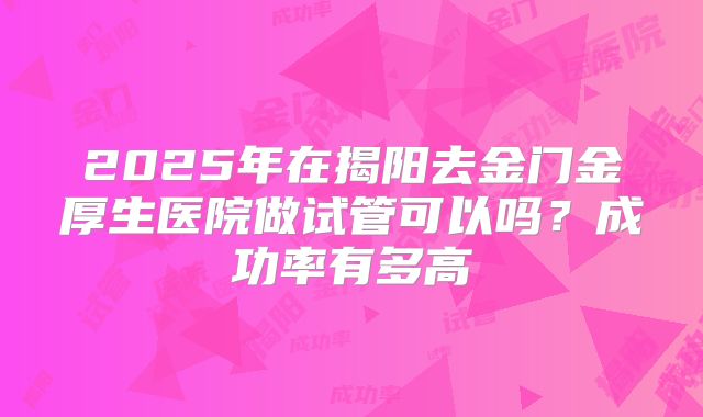 2025年在揭阳去金门金厚生医院做试管可以吗？成功率有多高