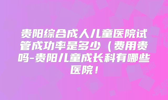 贵阳综合成人儿童医院试管成功率是多少（费用贵吗-贵阳儿童成长科有哪些医院！