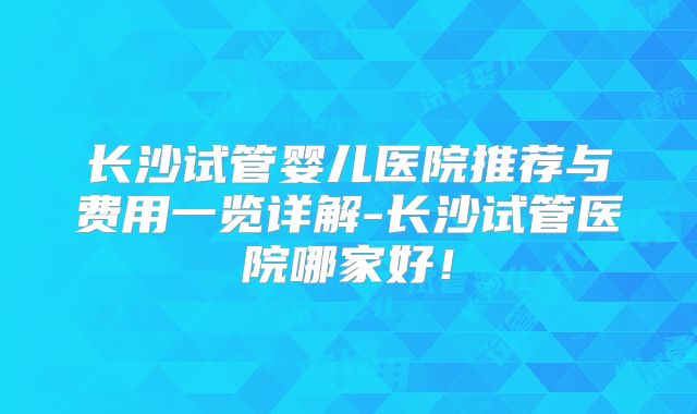 长沙试管婴儿医院推荐与费用一览详解-长沙试管医院哪家好!