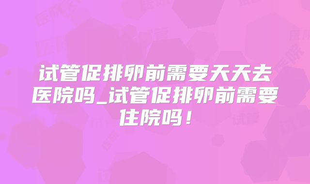 试管促排卵前需要天天去医院吗_试管促排卵前需要住院吗！