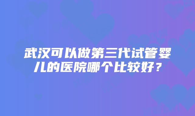 武汉可以做第三代试管婴儿的医院哪个比较好？