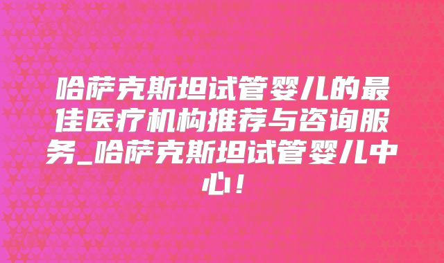哈萨克斯坦试管婴儿的最佳医疗机构推荐与咨询服务_哈萨克斯坦试管婴儿中心!