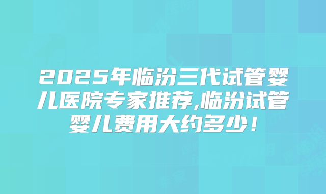 2025年临汾三代试管婴儿医院专家推荐,临汾试管婴儿费用大约多少！