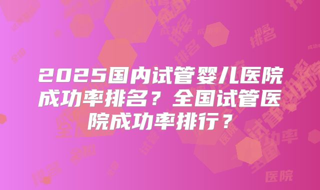 2025国内试管婴儿医院成功率排名？全国试管医院成功率排行？