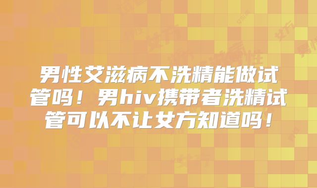 男性艾滋病不洗精能做试管吗！男hiv携带者洗精试管可以不让女方知道吗！