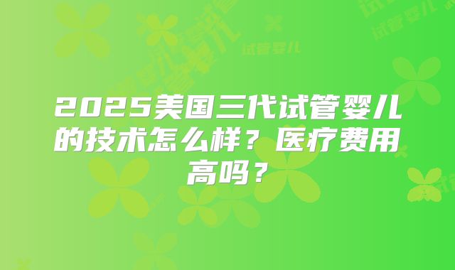 2025美国三代试管婴儿的技术怎么样?医疗费用高吗?