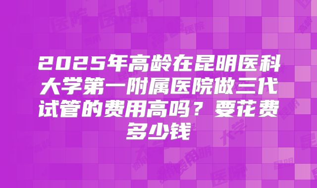 2025年高龄在昆明医科大学第一附属医院做三代试管的费用高吗?要花费多少钱