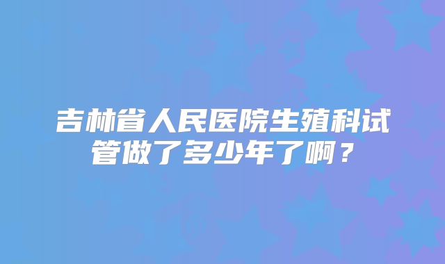 吉林省人民医院生殖科试管做了多少年了啊?