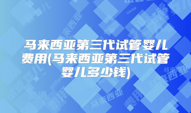 马来西亚第三代试管婴儿费用(马来西亚第三代试管婴儿多少钱)