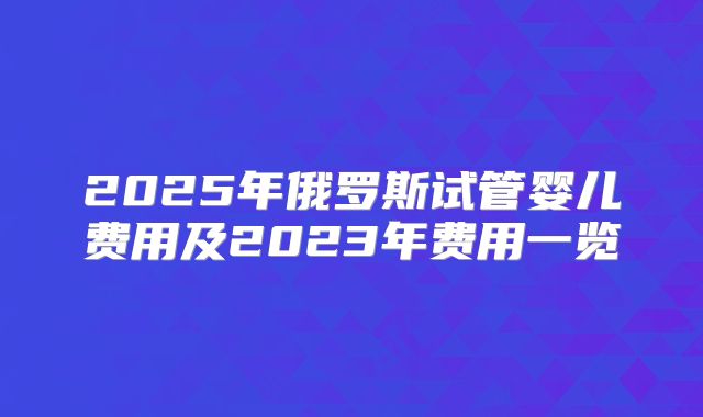 2025年俄罗斯试管婴儿费用及2023年费用一览