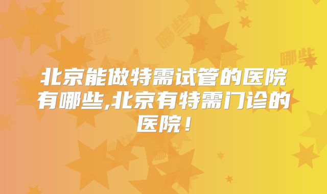 北京能做特需试管的医院有哪些,北京有特需门诊的医院！