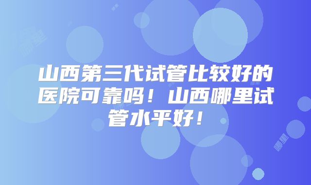 山西第三代试管比较好的医院可靠吗!山西哪里试管水平好!
