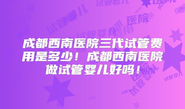 成都西南医院三代试管费用是多少!成都西南医院做试管婴儿好吗!