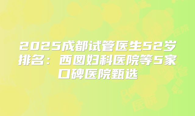 2025成都试管医生52岁排名:西囡妇科医院等5家口碑医院甄选