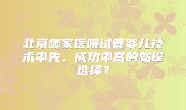 北京哪家医院试管婴儿技术率先,成功率高的就诊选择?
