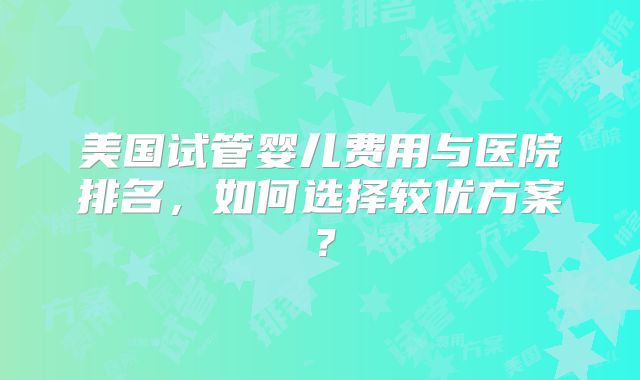美国试管婴儿费用与医院排名，如何选择较优方案？