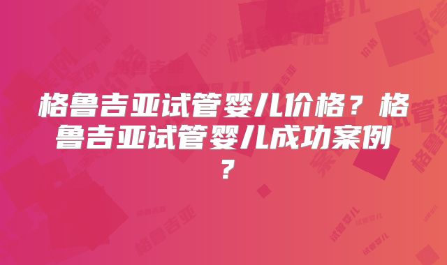 格鲁吉亚试管婴儿价格?格鲁吉亚试管婴儿成功案例?