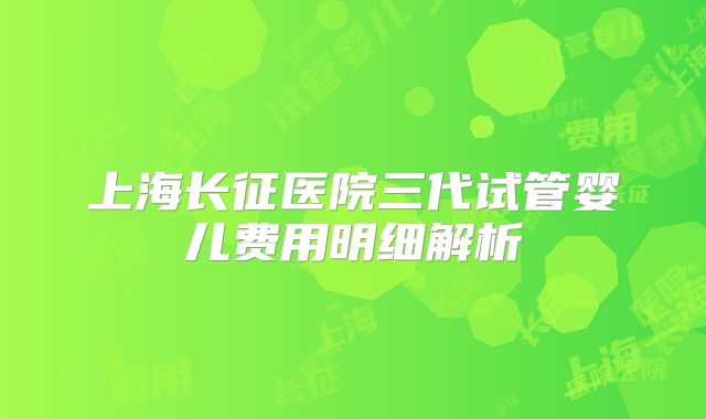 上海长征医院三代试管婴儿费用明细解析