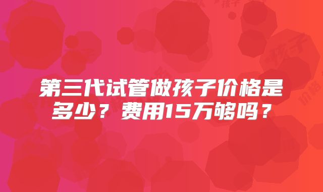 第三代试管做孩子价格是多少？费用15万够吗？