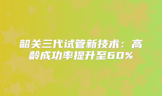 韶关三代试管新技术：高龄成功率提升至60%