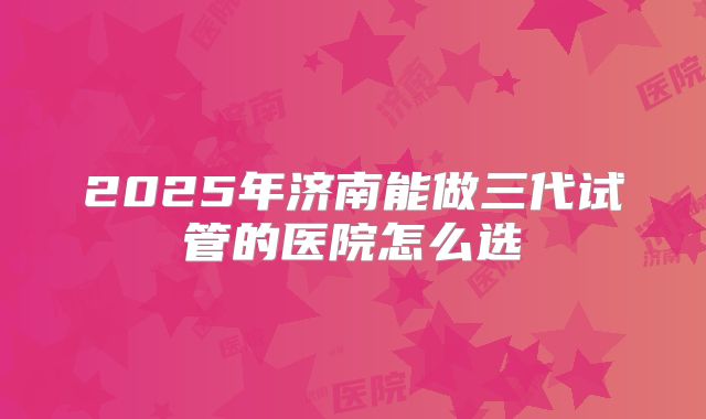 2025年济南能做三代试管的医院怎么选