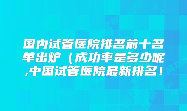 国内试管医院排名前十名单出炉(成功率是多少呢,中国试管医院最新排名!