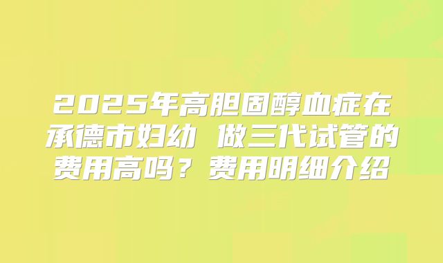 2025年高胆固醇血症在承德市妇幼 做三代试管的费用高吗？费用明细介绍