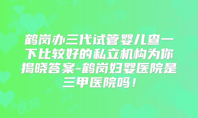 鹤岗办三代试管婴儿查一下比较好的私立机构为你揭晓答案-鹤岗妇婴医院是三甲医院吗！