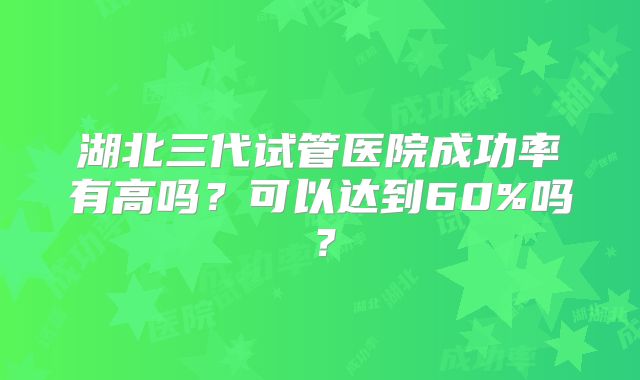 湖北三代试管医院成功率有高吗?可以达到60%吗?