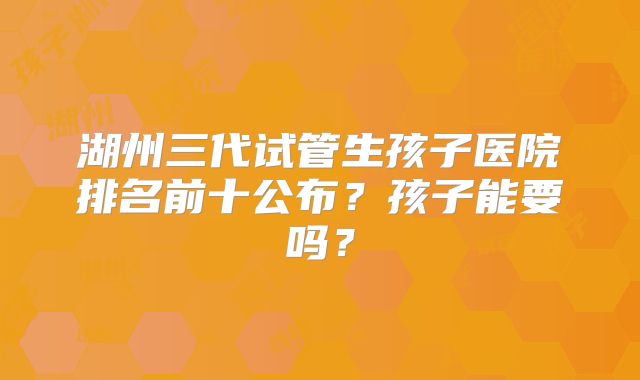 湖州三代试管生孩子医院排名前十公布?孩子能要吗?