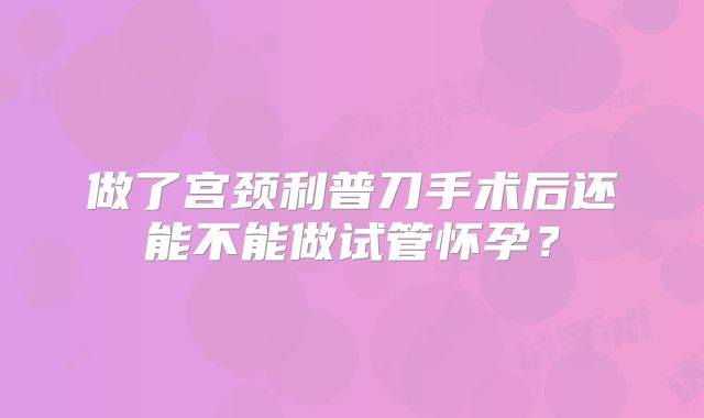 做了宫颈利普刀手术后还能不能做试管怀孕?
