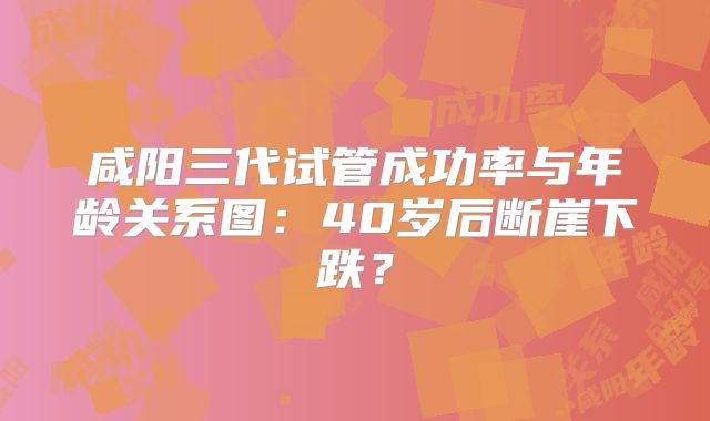 咸阳三代试管成功率与年龄关系图：40岁后断崖下跌？