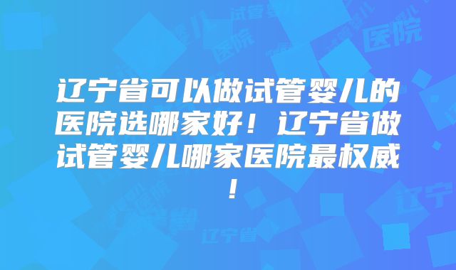 辽宁省可以做试管婴儿的医院选哪家好!辽宁省做试管婴儿哪家医院最权威!