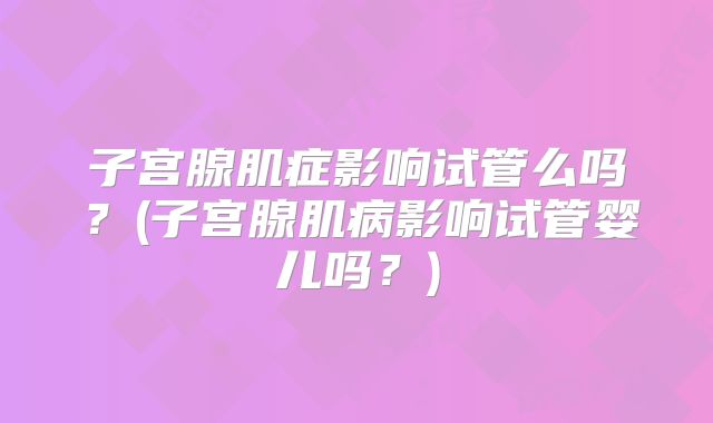 子宫腺肌症影响试管么吗？(子宫腺肌病影响试管婴儿吗？)