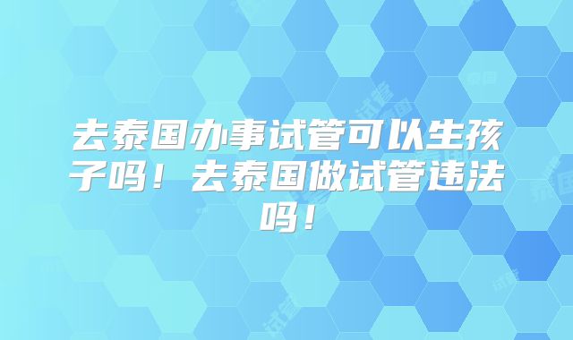 去泰国办事试管可以生孩子吗!去泰国做试管违法吗!