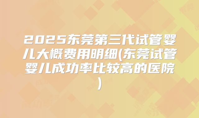2025东莞第三代试管婴儿大概费用明细(东莞试管婴儿成功率比较高的医院)