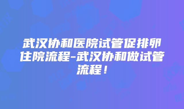 武汉协和医院试管促排卵住院流程-武汉协和做试管流程!
