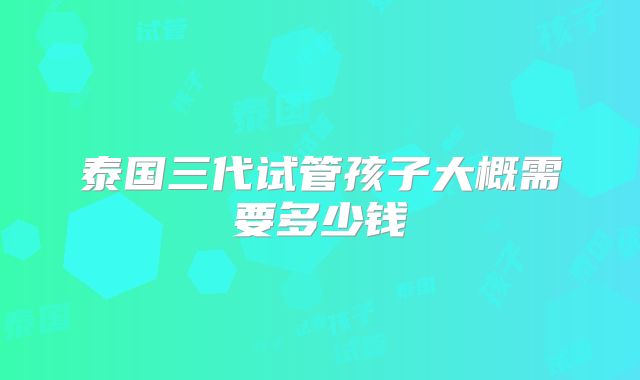 泰国三代试管孩子大概需要多少钱