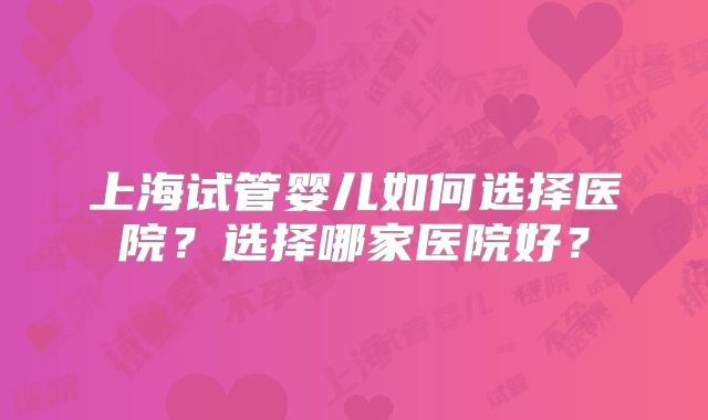 上海试管婴儿如何选择医院?选择哪家医院好?