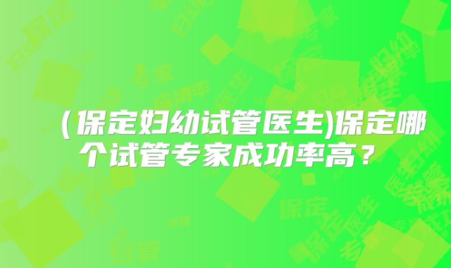（保定妇幼试管医生)保定哪个试管专家成功率高？