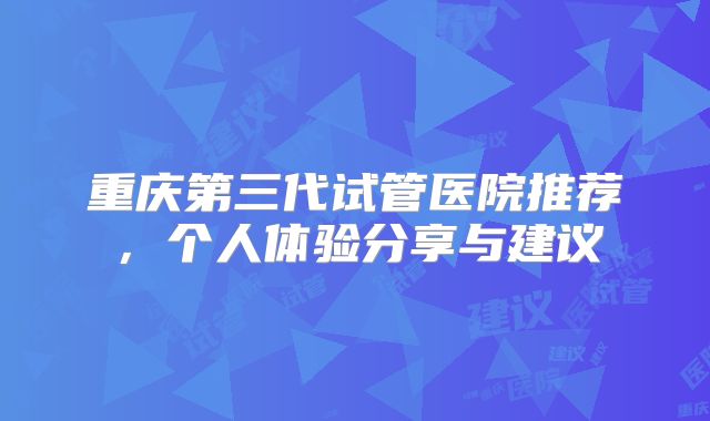 重庆第三代试管医院推荐,个人体验分享与建议